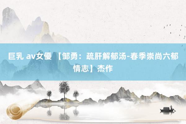 巨乳 av女優 【邹勇：疏肝解郁汤-春季崇尚六郁情志】杰作