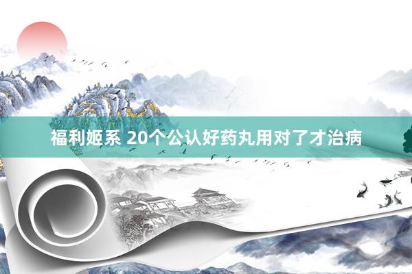福利姬系 20个公认好药丸用对了才治病