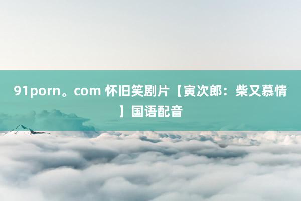 91porn。com 怀旧笑剧片【寅次郎：柴又慕情】国语配音