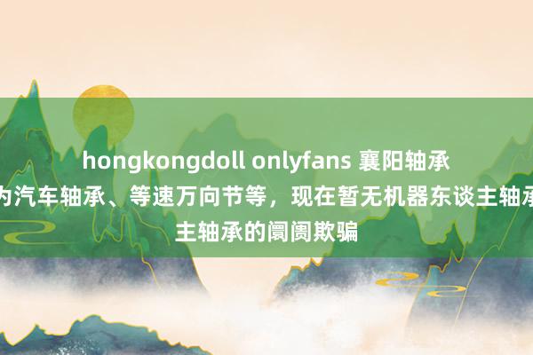 hongkongdoll onlyfans 襄阳轴承：主要居品为汽车轴承、等速万向节等，现在暂无机器东谈主轴承的阛阓欺骗