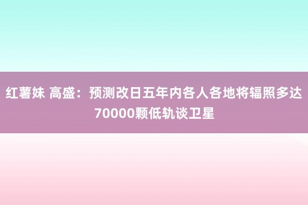 红薯妹 高盛：预测改日五年内各人各地将辐照多达70000颗低轨谈卫星
