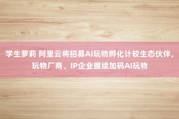 学生萝莉 阿里云将招募AI玩物孵化计较生态伙伴，玩物厂商、IP企业握续加码AI玩物